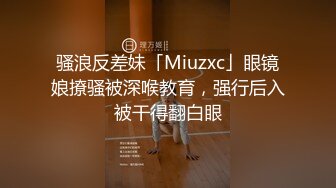 骚浪反差妹「Miuzxc」眼镜娘撩骚被深喉教育，强行后入被干得翻白眼