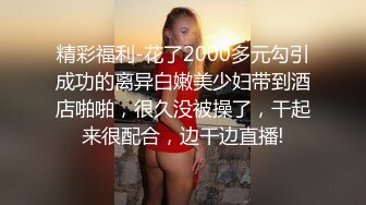 精彩福利-花了2000多元勾引成功的离异白嫩美少妇带到酒店啪啪，很久没被操了，干起来很配合，边干边直播!