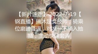 【新片速遞】 2022-7-19【钢直播】搞沐足女技师，骑乘位磨蹭骚逼，对准一下捅入抽插，主动快速套弄