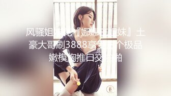 风骚姐妹花『娜娜三姐妹』土豪大哥刷3888享受三个极品嫩模胸推口交啪啪