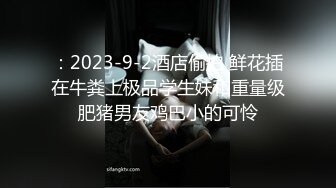 ：2023-9-2酒店偷拍 鲜花插在牛粪上极品学生妹和重量级肥猪男友鸡巴小的可怜