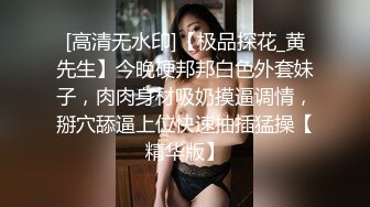 [高清无水印]【极品探花_黄先生】今晚硬邦邦白色外套妹子，肉肉身材吸奶摸逼调情，掰穴舔逼上位快速抽插猛操【精华版】