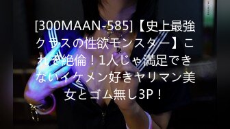 [300MAAN-585]【史上最強クラスの性欲モンスター】これぞ絶倫！1人じゃ満足できないイケメン好きヤリマン美女とゴム無し3P！