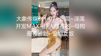 大象传媒DH-07~芷萱~淫荡开发MAX~任人摆布的~母狗圈养计划~宠物女奴