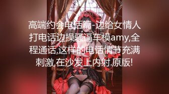 高端约会电话篇-边给女情人打电话边操骚逼车模amy,全程通话,这样的电话情节充满刺激,在沙发上内射.原版!