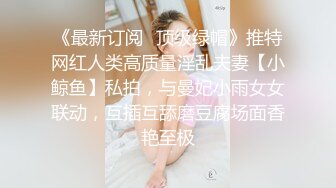 《最新订阅⭐顶级绿帽》推特网红人类高质量淫乱夫妻【小鲸鱼】私拍，与曼妃小雨女女联动，互插互舔磨豆腐场面香艳至极