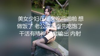  美女少妇在厨房吃鸡啪啪 想做饭了 老公说下面先吃饱了干活有精神 无套输出 内射