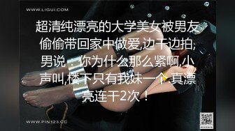 超清纯漂亮的大学美女被男友偷偷带回家中做爱,边干边拍,男说：你为什么那么紧啊,小声叫,楼下只有我妹一个.真漂亮连干2次！