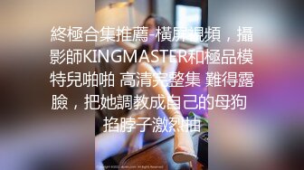 終極合集推薦-橫屏視頻，攝影師KINGMASTER和極品模特兒啪啪 高清完整集 難得露臉，把她調教成自己的母狗 掐脖子激烈抽