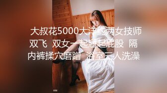   大叔花5000大洋约两女技师双飞  双女一起翘起屁股  隔内裤揉穴磨蹭  浴室三人洗澡