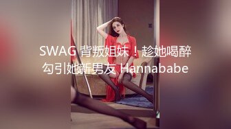 SWAG 背叛姐妹！趁她喝醉勾引她新男友 Hannababe