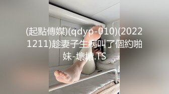 (起點傳媒)(qdyp-010)(20221211)趁妻子生病叫了個約啪妹-壞壞.TS