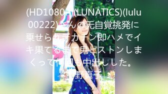 (HD1080P)(LUNATICS)(lulu00222)さんの无自覚挑発に乗せられデカチン即ハメでイキ果てるまで鬼ピストンしまくって何回も中出しした。 中野真子