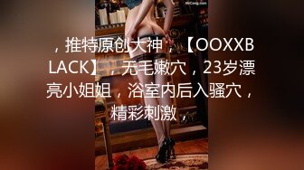 ，推特原创大神，【OOXXBLACK】，无毛嫩穴，23岁漂亮小姐姐，浴室内后入骚穴，精彩刺激，