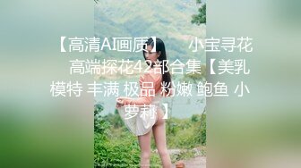  【高清AI画质】❤️小宝寻花❤️高端探花42部合集【美乳 模特 丰满 极品 粉嫩 鲍鱼 小萝莉 】