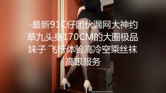 -最新91C仔团伙漏网大神约草九头身170CM的大圈极品妹子 飞行体验高冷空乘丝袜高跟服务