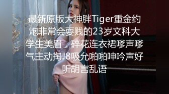 最新原版大神胖Tiger重金约炮非常会耍贱的23岁文科大学生美眉，碎花连衣裙嗲声嗲气主动掏J8吸允啪啪呻吟声好听胡言乱语