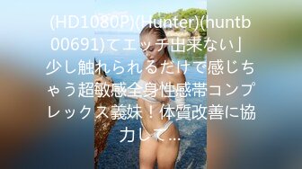 (HD1080P)(Hunter)(huntb00691)てエッチ出来ない」少し触れられるだけで感じちゃう超敏感全身性感帯コンプレックス義妹！体質改善に協力して…