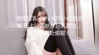 微博巨乳 sally 67V小视频合集 街上公园丝袜巨乳露出，啪啪私密处偷窥！