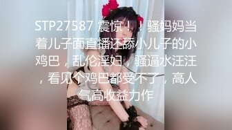 STP27587 震惊！！骚妈妈当着儿子面直播还舔小儿子的小鸡巴，乱伦淫妇，骚逼水汪汪，看见个鸡巴都受不了，高人气高收益力作