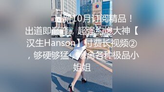 ⚫️⚫️最新10月订阅精品！出道即巅峰，超强约炮大神【汉生Hanson】付费长视频②，够硬够猛，爆肏各种极品小姐姐