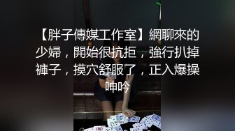 【胖子傳媒工作室】網聊來的少婦，開始很抗拒，強行扒掉褲子，摸穴舒服了，正入爆操呻吟