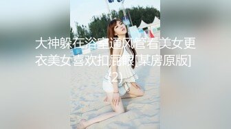 大神躲在浴室通风管看美女更衣美女喜欢扣屁眼[某房原版] (2)