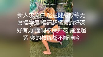 新人求关注 超猛健身教练无套操学员 操逼超猛顶的好深好有力 逼洞被操开花 骚逼超紧 爽的教练都不断呻吟