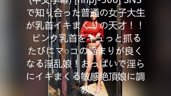 (中文字幕) [nnpj-506] SNSで知り合った普通の女子大生が乳首イキまくりの天才！！ ピンク乳首をキュっと抓るたびにマ○コの締まりが良くなる淫乱娘！おっぱいで淫らにイキまくる敏感絶頂娘に調教