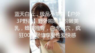 蓝天白云，极品小萝莉【户外3P野战】野外啪啪，粉嫩美乳，蜂腰翘臀，白虎嫩穴，疯狂00后尽情享受性爱快感