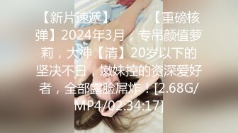 【新片速遞】  ♈♈♈【重磅核弹】2024年3月，专吊颜值萝莉，大神【清】20岁以下的坚决不日，嫩妹控的资深爱好者，全部露脸屌炸！[2.68G/MP4/02:34:17]